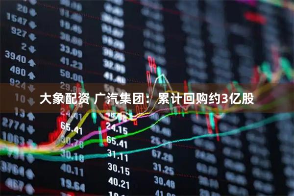大象配资 广汽集团：累计回购约3亿股