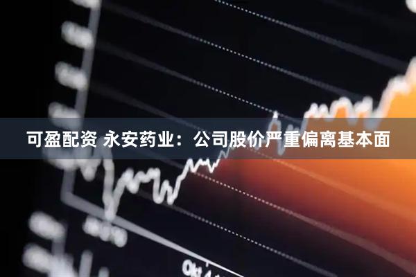 可盈配资 永安药业：公司股价严重偏离基本面