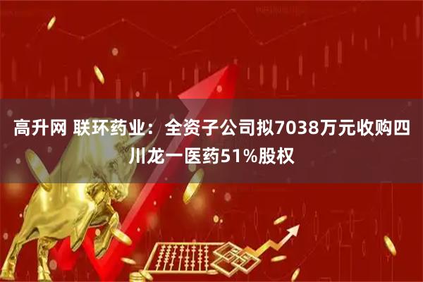 高升网 联环药业：全资子公司拟7038万元收购四川龙一医药51%股权
