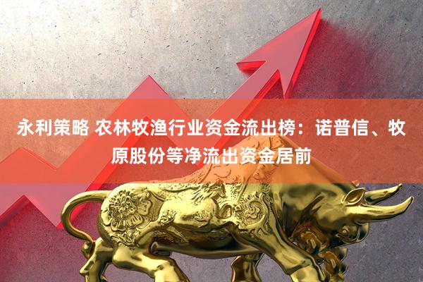 永利策略 农林牧渔行业资金流出榜：诺普信、牧原股份等净流出资金居前