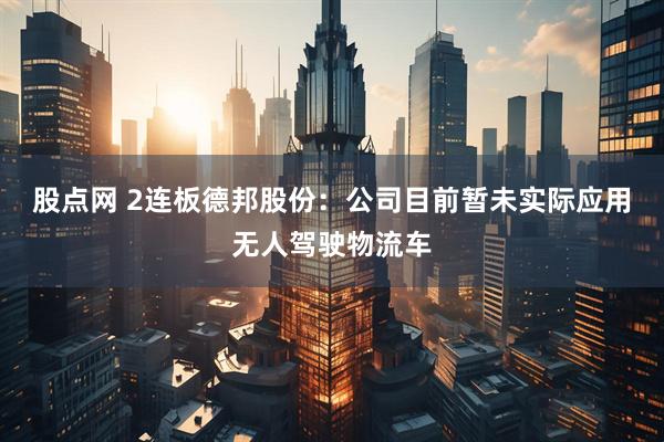 股点网 2连板德邦股份：公司目前暂未实际应用无人驾驶物流车