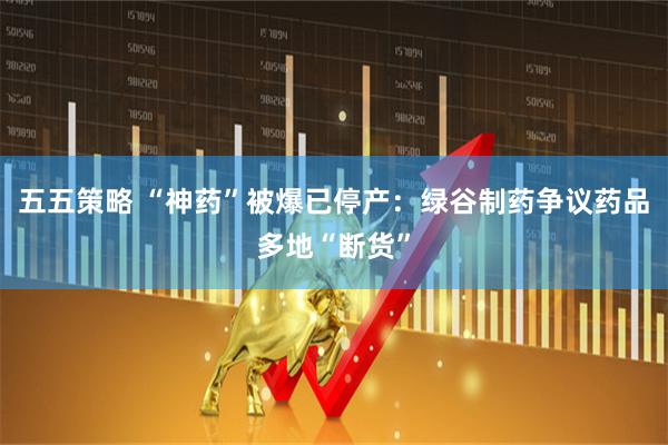 五五策略 “神药”被爆已停产：绿谷制药争议药品多地“断货”