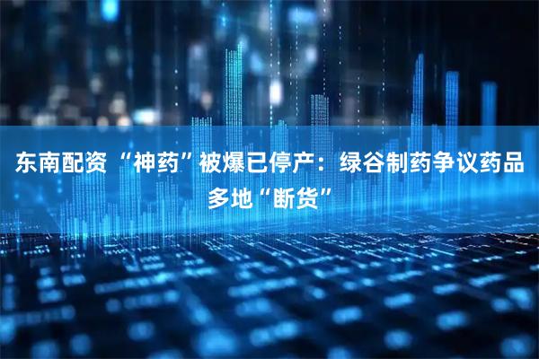 东南配资 “神药”被爆已停产：绿谷制药争议药品多地“断货”