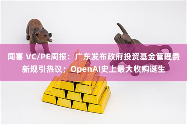 闻喜 VC/PE周报：广东发布政府投资基金管理费新规引热议；OpenAI史上最大收购诞生