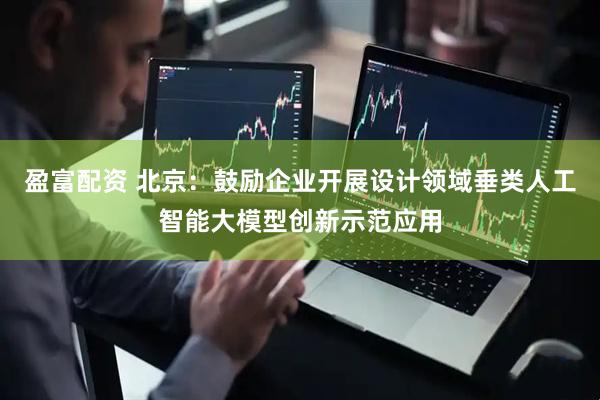 盈富配资 北京：鼓励企业开展设计领域垂类人工智能大模型创新示范应用