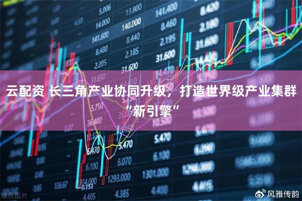 云配资 长三角产业协同升级，打造世界级产业集群“新引擎”