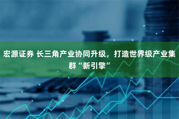 宏源证券 长三角产业协同升级，打造世界级产业集群“新引擎”