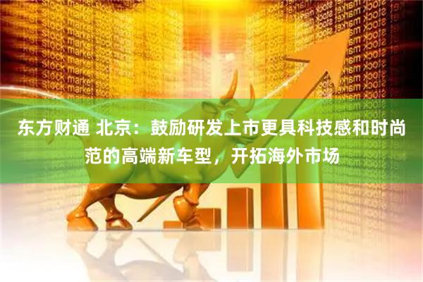 东方财通 北京：鼓励研发上市更具科技感和时尚范的高端新车型，开拓海外市场
