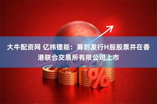大牛配资网 亿纬锂能：筹划发行H股股票并在香港联合交易所有限公司上市