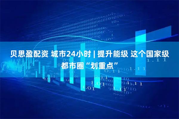 贝思盈配资 城市24小时 | 提升能级 这个国家级都市圈“划重点”