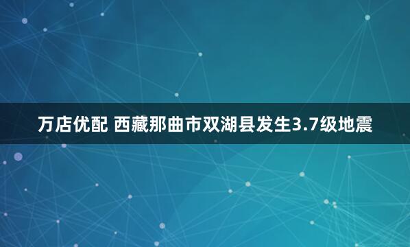 万店优配 西藏那曲市双湖县发生3.7级地震