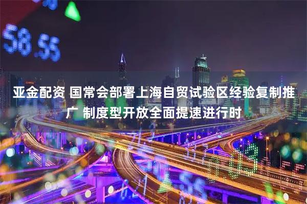 亚金配资 国常会部署上海自贸试验区经验复制推广 制度型开放全面提速进行时