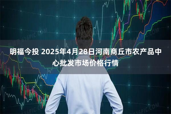 明福今投 2025年4月28日河南商丘市农产品中心批发市场价格行情