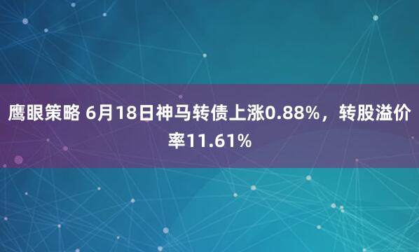 鹰眼策略 6月18日神马转债上涨0.88%，转股溢价率11.61%