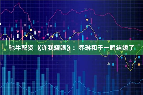 驰牛配资 《许我耀眼》：乔琳和于一鸣结婚了