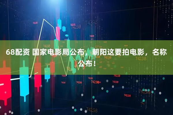 68配资 国家电影局公布，朝阳这要拍电影，名称公布！