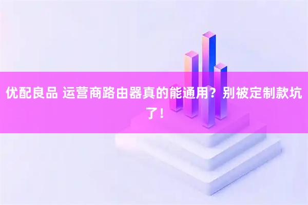 优配良品 运营商路由器真的能通用？别被定制款坑了！