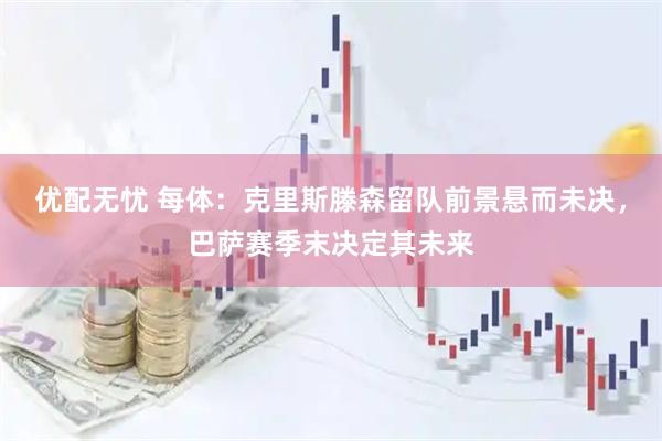 优配无忧 每体：克里斯滕森留队前景悬而未决，巴萨赛季末决定其未来