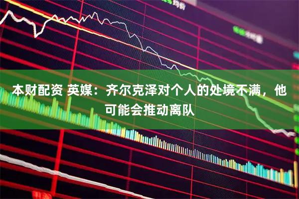 本财配资 英媒：齐尔克泽对个人的处境不满，他可能会推动离队