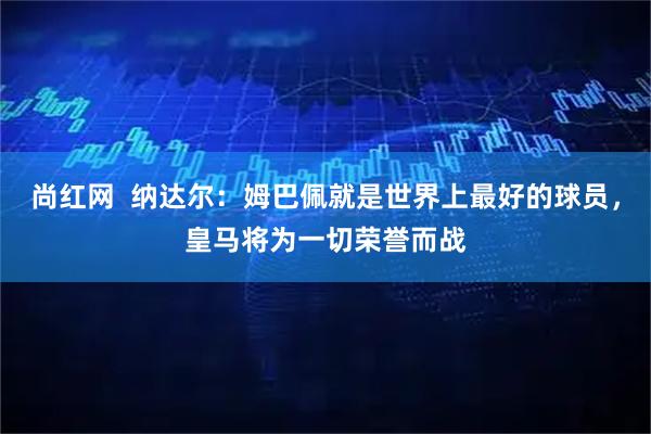 尚红网  纳达尔：姆巴佩就是世界上最好的球员，皇马将为一切荣誉而战
