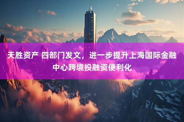 天胜资产 四部门发文，进一步提升上海国际金融中心跨境投融资便利化