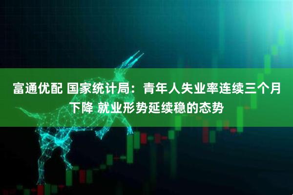 富通优配 国家统计局：青年人失业率连续三个月下降 就业形势延续稳的态势