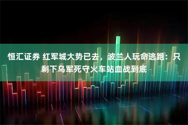 恒汇证券 红军城大势已去，波兰人玩命逃跑：只剩下乌军死守火车站血战到底