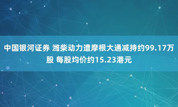中国银河证券 潍柴动力遭摩根大通减持约99.17万股 每股均价约15.23港元