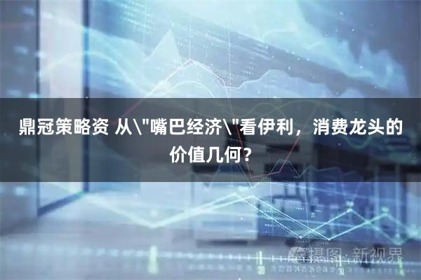 鼎冠策略资 从＂嘴巴经济＂看伊利，消费龙头的价值几何？