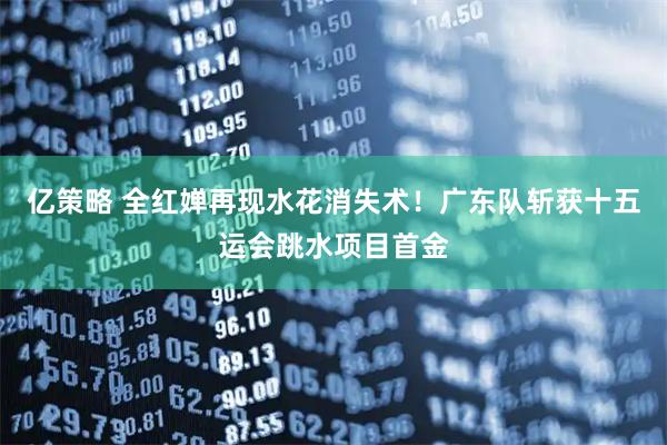 亿策略 全红婵再现水花消失术！广东队斩获十五运会跳水项目首金