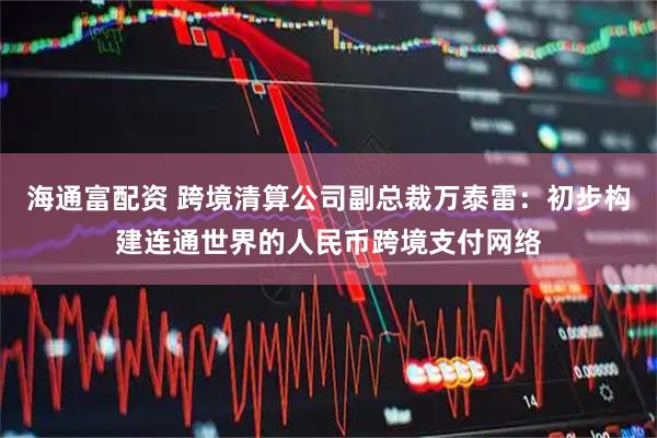 海通富配资 跨境清算公司副总裁万泰雷：初步构建连通世界的人民币跨境支付网络