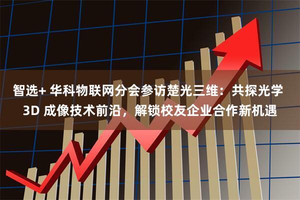 智选+ 华科物联网分会参访楚光三维：共探光学 3D 成像技术前沿，解锁校友企业合作新机遇