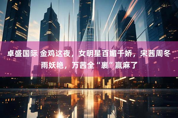 卓盛国际 金鸡这夜，女明星百媚千娇，宋茜周冬雨妖艳，万茜全“裹”赢麻了