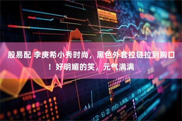 股易配 李庚希小秀时尚，黑色外套拉链拉到胸口！好明媚的笑，元气满满