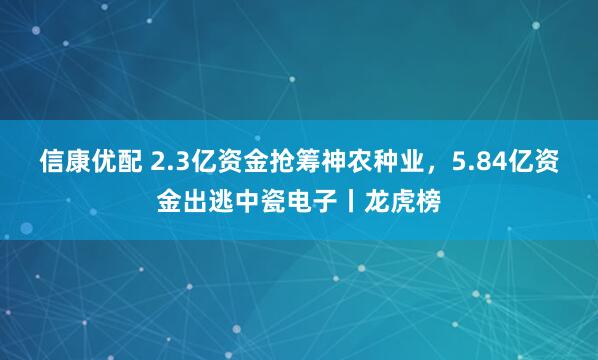 信康优配 2.3亿资金抢筹神农种业，5.84亿资金出逃中瓷电子丨龙虎榜