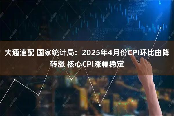 大通速配 国家统计局：2025年4月份CPI环比由降转涨 核心CPI涨幅稳定