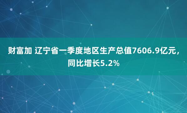 财富加 辽宁省一季度地区生产总值7606.9亿元，同比增长5.2%