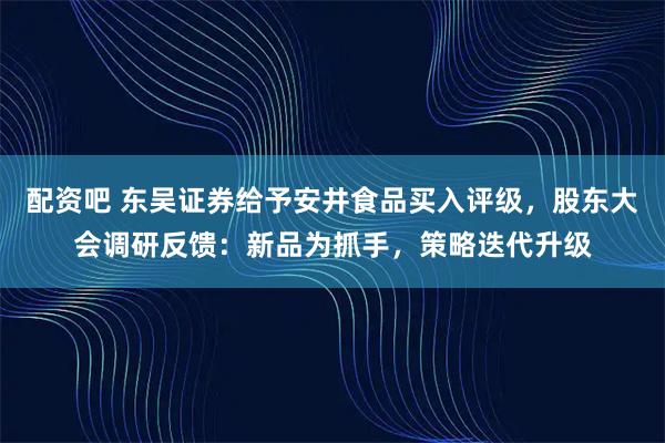 配资吧 东吴证券给予安井食品买入评级，股东大会调研反馈：新品为抓手，策略迭代升级