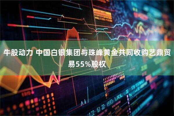 牛股动力 中国白银集团与珠峰黄金共同收购艺鼎贸易55%股权
