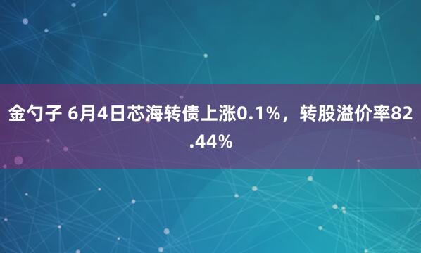 金勺子 6月4日芯海转债上涨0.1%，转股溢价率82.44%