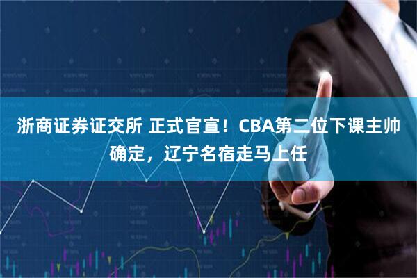 浙商证券证交所 正式官宣！CBA第二位下课主帅确定，辽宁名宿走马上任