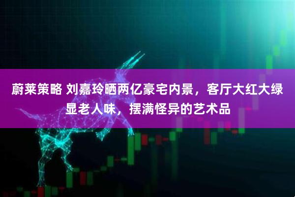 蔚莱策略 刘嘉玲晒两亿豪宅内景,客厅大红大绿显老人味,摆满怪异的艺术品