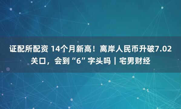 证配所配资 14个月新高!离岸人民币升破7.02关口,会到“6”字头吗|宅男财经