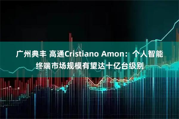 广州典丰 高通Cristiano Amon：个人智能终端市场规模有望达十亿台级别