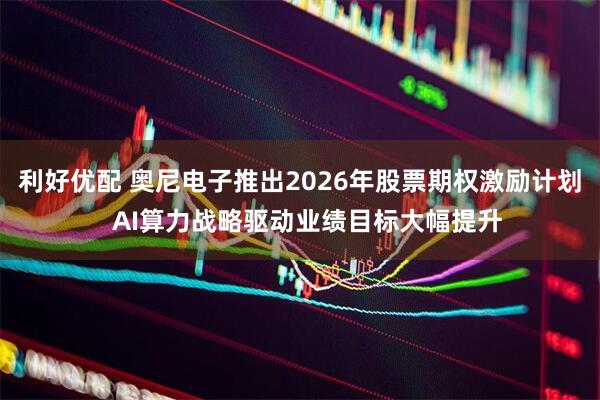 利好优配 奥尼电子推出2026年股票期权激励计划  AI算力战略驱动业绩目标大幅提升