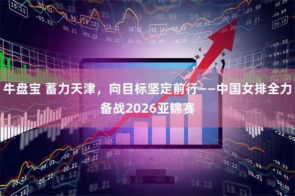 牛盘宝 蓄力天津，向目标坚定前行——中国女排全力备战2026亚锦赛
