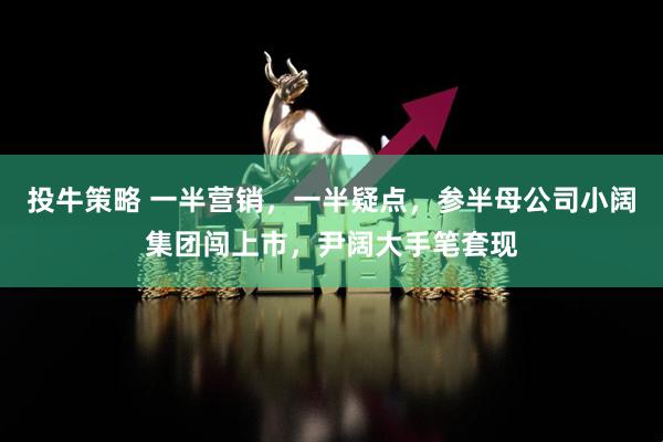 投牛策略 一半营销，一半疑点，参半母公司小阔集团闯上市，尹阔大手笔套现