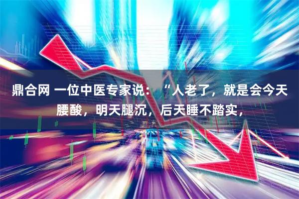 鼎合网 一位中医专家说： “人老了，就是会今天腰酸，明天腿沉，后天睡不踏实，